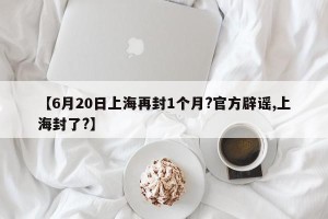 【6月20日上海再封1个月?官方辟谣,上海封了?】