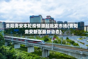 贵阳贵安本轮疫情源起批发市场(贵阳贵安新区最新动态)