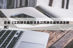 近来【江苏肺炎最新消息江苏肺炎最新消息新闻】