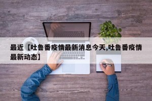 最近【吐鲁番疫情最新消息今天,吐鲁番疫情最新动态】