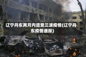 辽宁丹东两月内遭受三波疫情(辽宁丹东疫情通报)