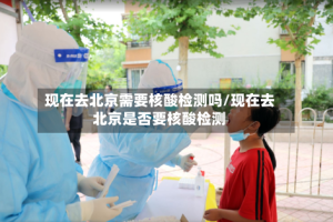 现在去北京需要核酸检测吗/现在去北京是否要核酸检测