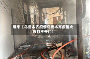 近来【乌鲁木齐疫情乌鲁木齐疫情火灾打不开门】