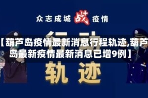 【葫芦岛疫情最新消息行程轨迹,葫芦岛最新疫情最新消息已增9例】
