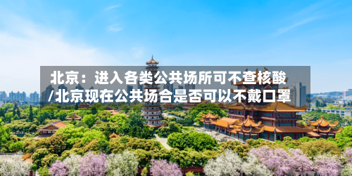 北京：进入各类公共场所可不查核酸/北京现在公共场合是否可以不戴口罩-第1张图片