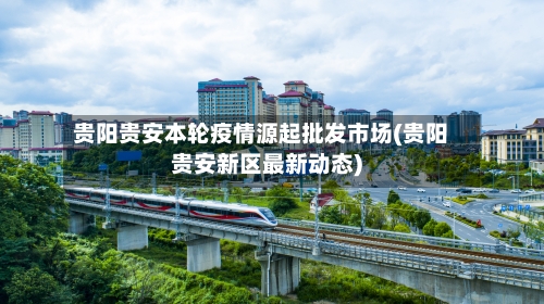 贵阳贵安本轮疫情源起批发市场(贵阳贵安新区最新动态)-第1张图片