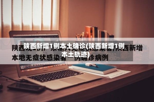 陕西新增1例本土确诊(陕西新增1例本土轨迹)-第1张图片