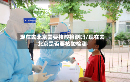 现在去北京需要核酸检测吗/现在去北京是否要核酸检测-第1张图片