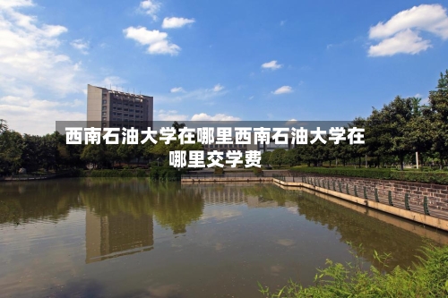 西南石油大学在哪里西南石油大学在哪里交学费