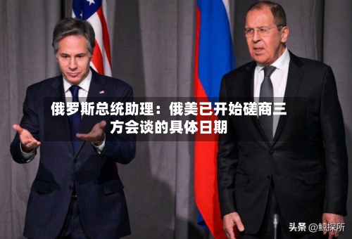 俄罗斯总统助理:俄美已开始磋商三方会谈的具体日期