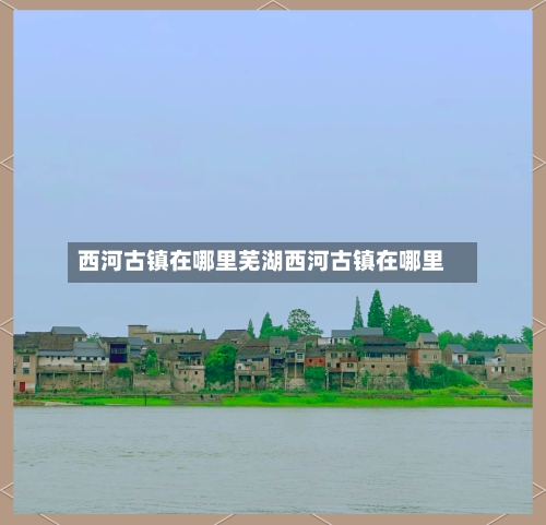 西河古镇在哪里芜湖西河古镇在哪里