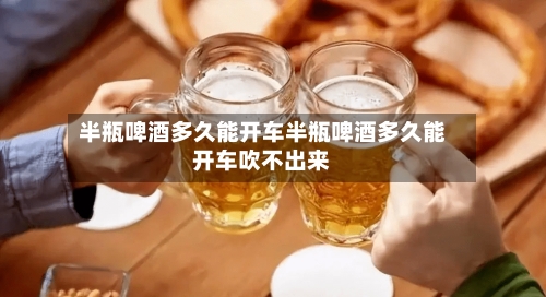 半瓶啤酒多久能开车半瓶啤酒多久能开车吹不出来