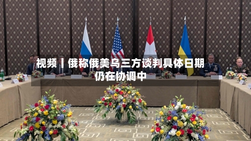 视频丨俄称俄美乌三方谈判具体日期仍在协调中