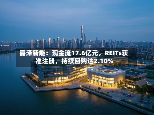 嘉泽新能：现金流17.6亿元，REITs获准注册，持续回购达2.10%