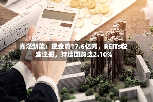 嘉泽新能：现金流17.6亿元，REITs获准注册，持续回购达2.10%