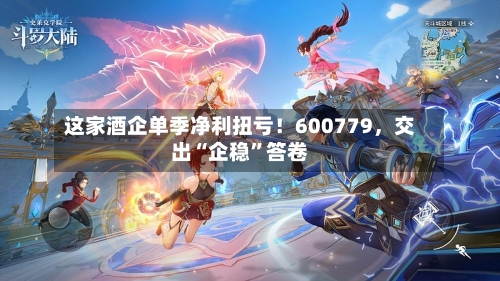 这家酒企单季净利扭亏!600779,交出“企稳”答卷