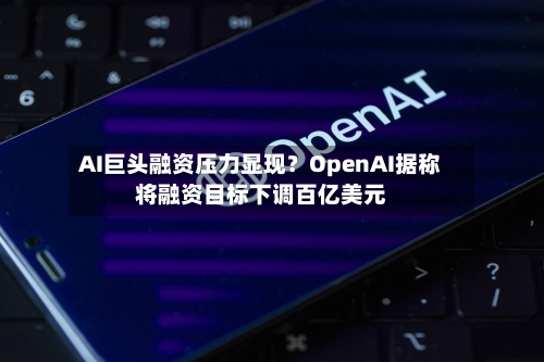 AI巨头融资压力显现?OpenAI据称将融资目标下调百亿美元